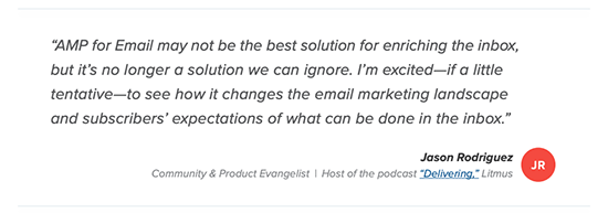 quote from Litmus which reads: AMP for email may not be the best solution for enriching the inbox, but it's no longer a solution we can ignore. I'm excited -- if a little tentative -- to see how it changes the email marketing landscape and subscribers' expectations of what can be done in the inbox