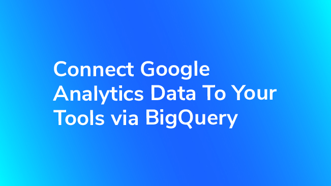 Connect Google Analytics Data To Your Tools Via BigQuery